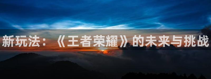新城平台登录入口官网首页下载：新玩法：《王者荣耀》的未来与挑战